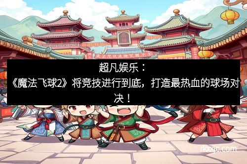 超凡娱乐：《魔法飞球2》将竞技进行到底，打造最热血的球场对决！