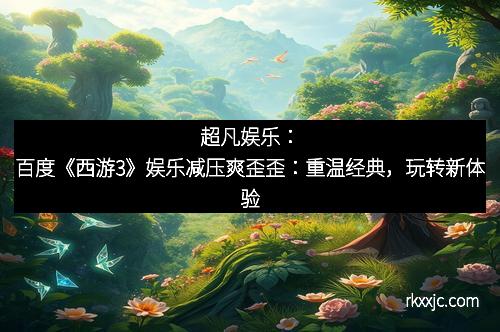 超凡娱乐：百度《西游3》娱乐减压爽歪歪：重温经典，玩转新体验