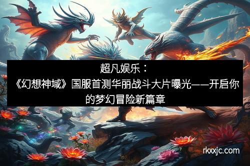 超凡娱乐：《幻想神域》国服首测华丽战斗大片曝光——开启你的梦幻冒险新篇章