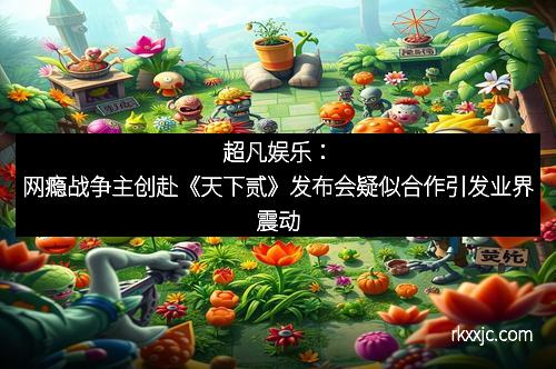 超凡娱乐：网瘾战争主创赴《天下贰》发布会疑似合作引发业界震动