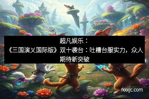 超凡娱乐：《三国演义国际版》双十袭台：吐槽台服实力，众人期待新突破